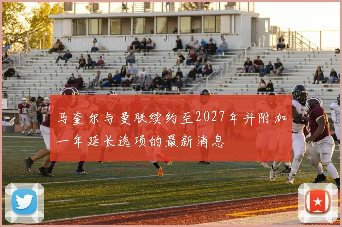 马奎尔与曼联续约至2027年并附加一年延长选项的最新消息