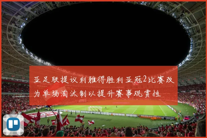 亚足联提议利雅得胜利亚冠2比赛改为单场淘汰制以提升赛事观赏性