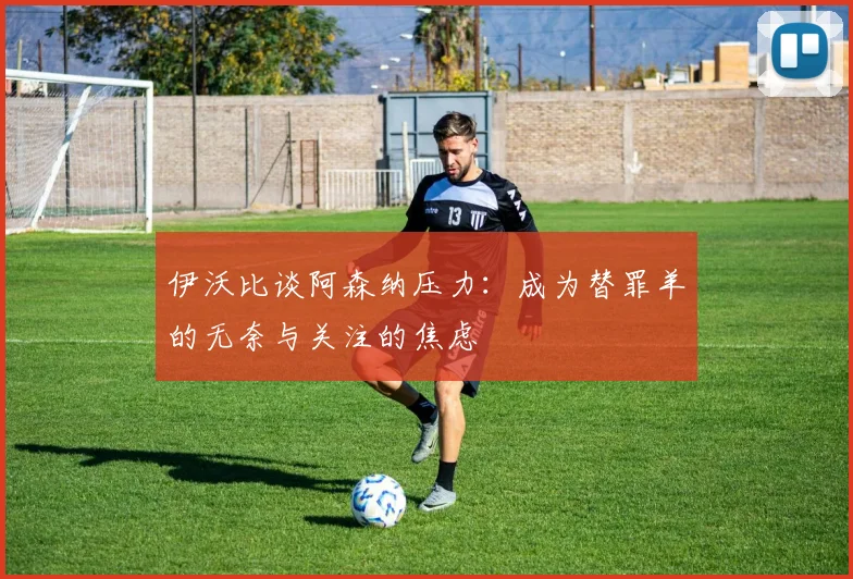 伊沃比谈阿森纳压力：成为替罪羊的无奈与关注的焦虑