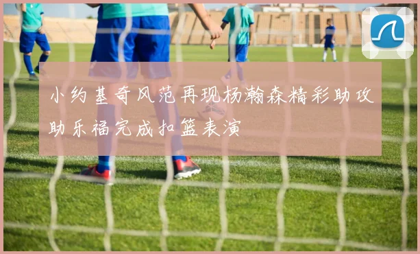 小约基奇风范再现杨瀚森精彩助攻助乐福完成扣篮表演