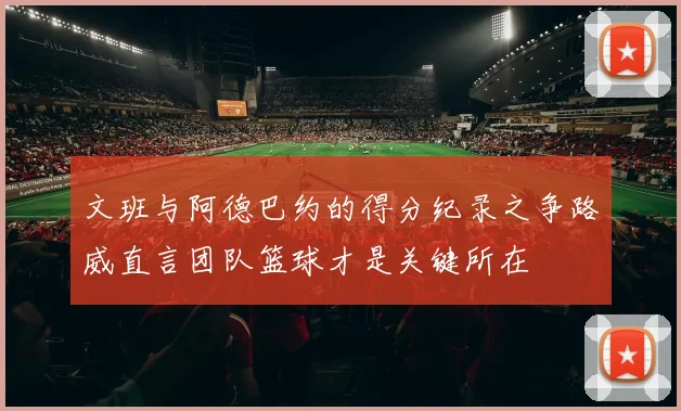 文班与阿德巴约的得分纪录之争路威直言团队篮球才是关键所在