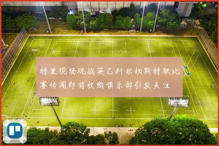 特里现场观战英乙科尔切斯特联比赛传闻即将收购俱乐部引发关注