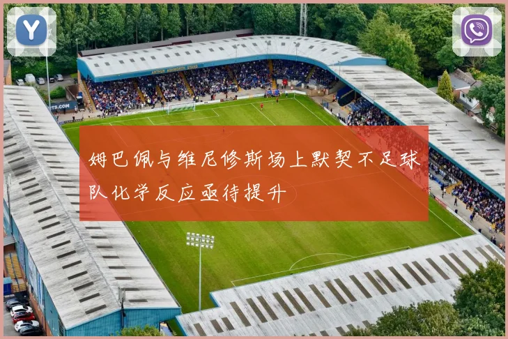 姆巴佩与维尼修斯场上默契不足球队化学反应亟待提升