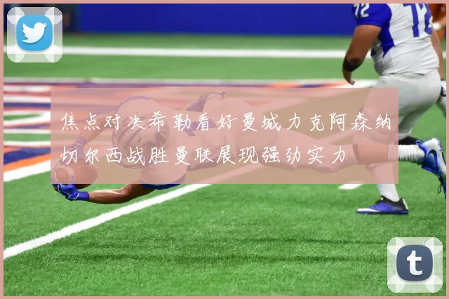 焦点对决希勒看好曼城力克阿森纳切尔西战胜曼联展现强劲实力