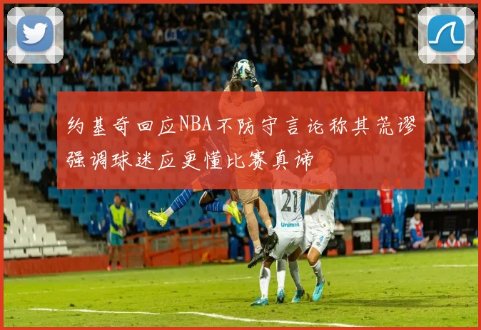 约基奇回应NBA不防守言论称其荒谬强调球迷应更懂比赛真谛