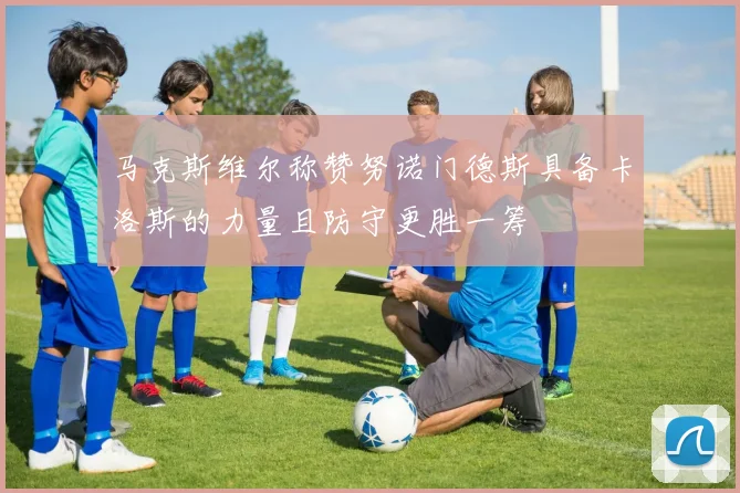 马克斯维尔称赞努诺门德斯具备卡洛斯的力量且防守更胜一筹