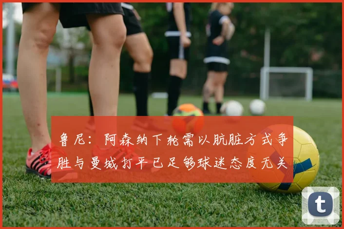 鲁尼：阿森纳下轮需以肮脏方式争胜与曼城打平已足够球迷态度无关