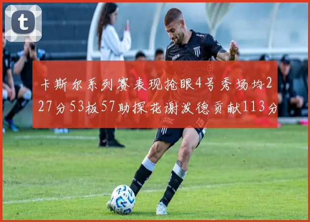 卡斯尔系列赛表现抢眼4号秀场均227分53板57助探花谢泼德贡献113分7助攻