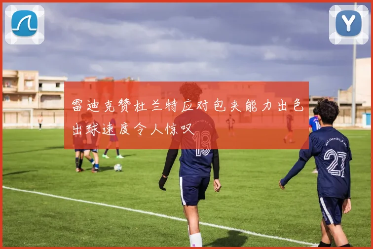 雷迪克赞杜兰特应对包夹能力出色出球速度令人惊叹