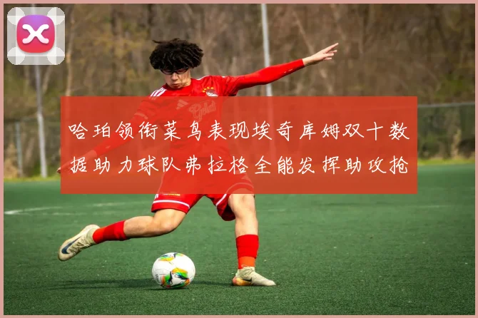 哈珀领衔菜鸟表现埃奇库姆双十数据助力球队弗拉格全能发挥助攻抢板双丰收