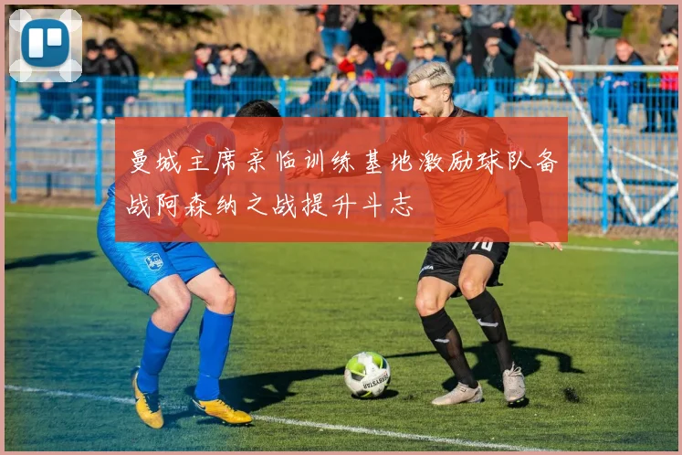 曼城主席亲临训练基地激励球队备战阿森纳之战提升斗志