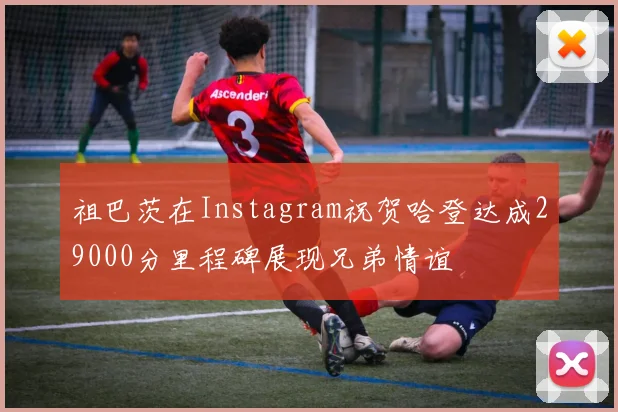 祖巴茨在Instagram祝贺哈登达成29000分里程碑展现兄弟情谊