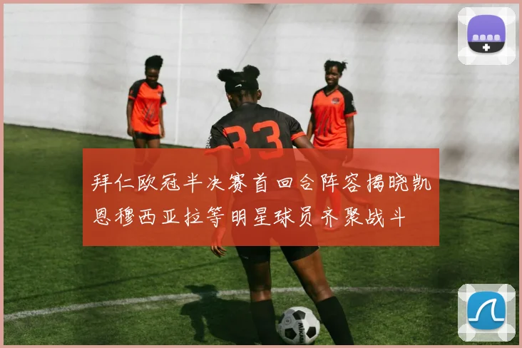 拜仁欧冠半决赛首回合阵容揭晓凯恩穆西亚拉等明星球员齐聚战斗