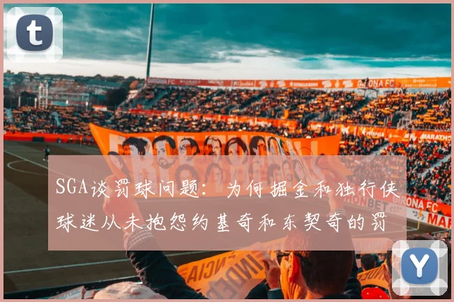 SGA谈罚球问题：为何掘金和独行侠球迷从未抱怨约基奇和东契奇的罚球表现