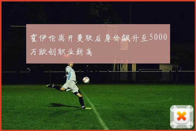 霍伊伦离开曼联后身价飙升至5000万欧创职业新高