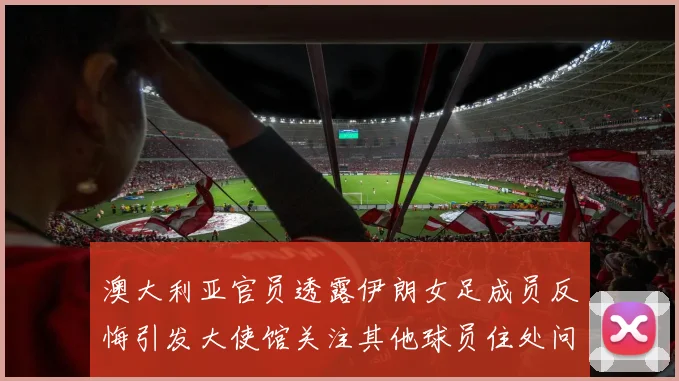 澳大利亚官员透露伊朗女足成员反悔引发大使馆关注其他球员住处问题