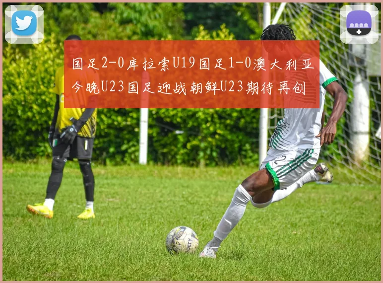 国足2-0库拉索U19国足1-0澳大利亚今晚U23国足迎战朝鲜U23期待再创佳绩
