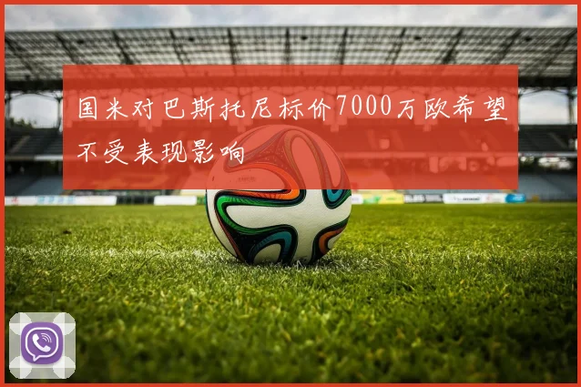 国米对巴斯托尼标价7000万欧希望不受表现影响