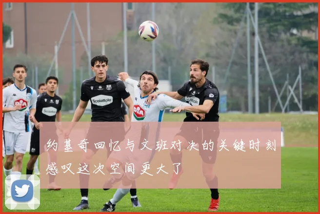 约基奇回忆与文班对决的关键时刻感叹这次空间更大了