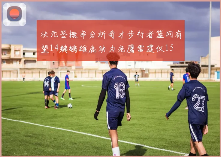 状元签概率分析奇才步行者篮网有望14鹈鹕雄鹿助力老鹰雷霆仅15