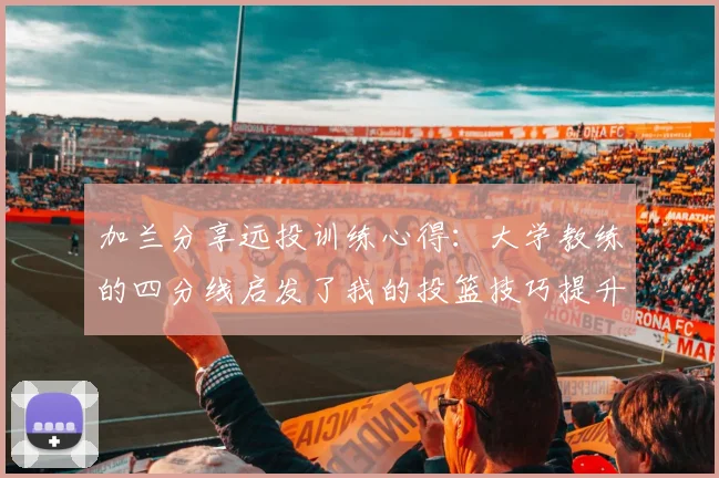 加兰分享远投训练心得：大学教练的四分线启发了我的投篮技巧提升之路