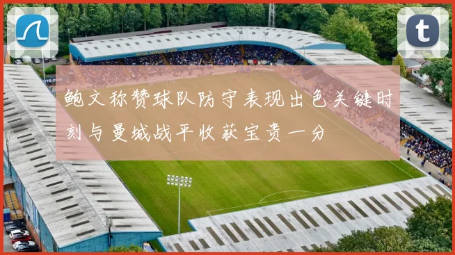 鲍文称赞球队防守表现出色关键时刻与曼城战平收获宝贵一分