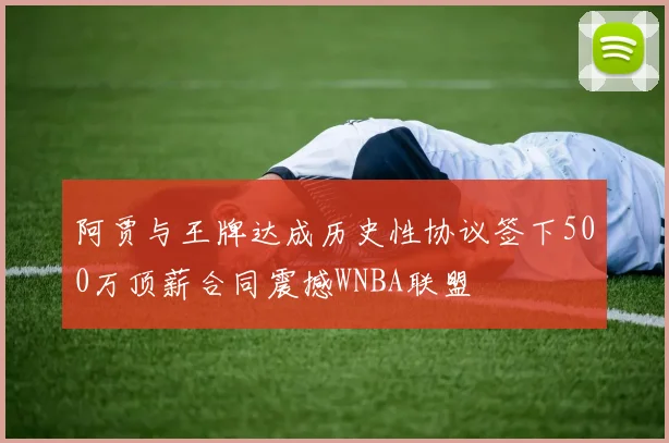 阿贾与王牌达成历史性协议签下500万顶薪合同震撼WNBA联盟