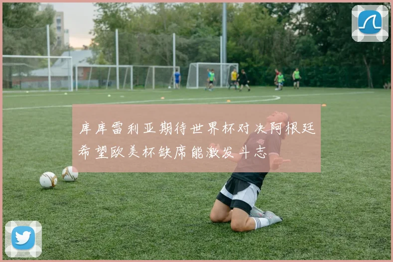 库库雷利亚期待世界杯对决阿根廷希望欧美杯缺席能激发斗志